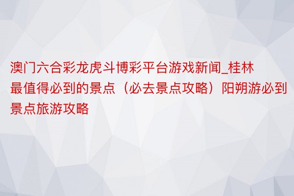 澳门六合彩龙虎斗博彩平台游戏新闻_桂林最值得必到的景点（必去景点攻略）阳朔游必到景点旅游攻略