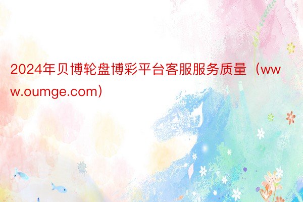 2024年贝博轮盘博彩平台客服服务质量（www.oumge.com）
