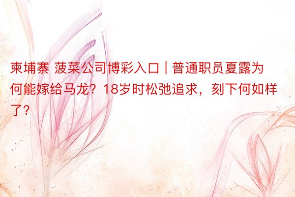 柬埔寨 菠菜公司博彩入口 | 普通职员夏露为何能嫁给马龙？18岁时松弛追求，刻下何如样了？