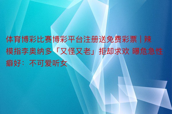 体育博彩比赛博彩平台注册送免费彩票 | 辣模指李奥纳多「又怪又老」拒却求欢 曝危急性癖好：不可爱听女