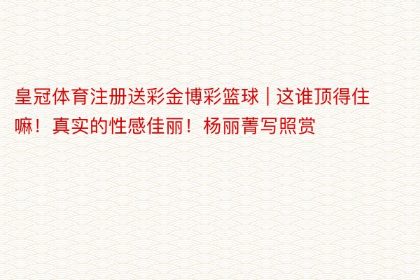 皇冠体育注册送彩金博彩篮球 | 这谁顶得住嘛！真实的性感佳丽！杨丽菁写照赏