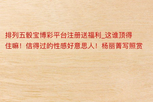 排列五骰宝博彩平台注册送福利_这谁顶得住嘛！信得过的性感好意思人！杨丽菁写照赏