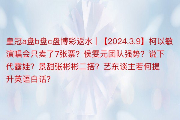 皇冠a盘b盘c盘博彩返水 | 【2024.3.9】柯以敏演唱会只卖了7张票？侯雯元团队强势？说下代露娃？景甜张彬彬二搭？艺东谈主若何提升英语白话？