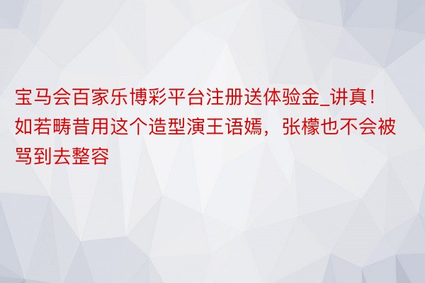 宝马会百家乐博彩平台注册送体验金_讲真！如若畴昔用这个造型演王语嫣，张檬也不会被骂到去整容