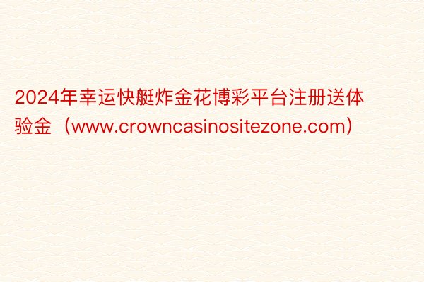 2024年幸运快艇炸金花博彩平台注册送体验金(www.crowncasinositezone.com)