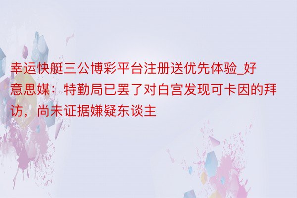 幸运快艇三公博彩平台注册送优先体验_好意思媒：特勤局已罢了对白宫发现可卡因的拜访，尚未证据嫌疑东谈主
