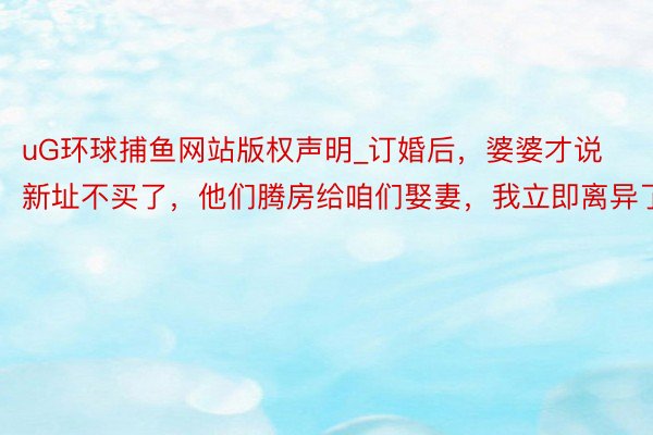 uG环球捕鱼网站版权声明_订婚后，婆婆才说新址不买了，他们腾房给咱们娶妻，我立即离异了