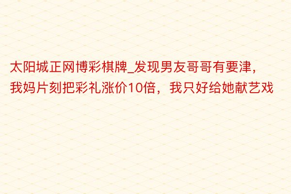 太阳城正网博彩棋牌_发现男友哥哥有要津，我妈片刻把彩礼涨价10倍，我只好给她献艺戏