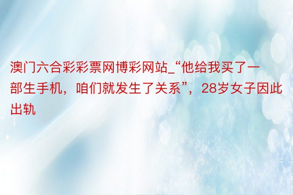 澳门六合彩彩票网博彩网站_“他给我买了一部生手机，咱们就发生了关系”，28岁女子因此出轨