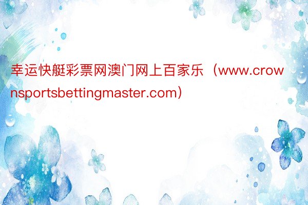 幸运快艇彩票网澳门网上百家乐（www.crownsportsbettingmaster.com）
