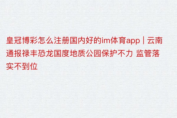 皇冠博彩怎么注册国内好的im体育app | 云南通报禄丰恐龙国度地质公园保护不力 监管落实不到位