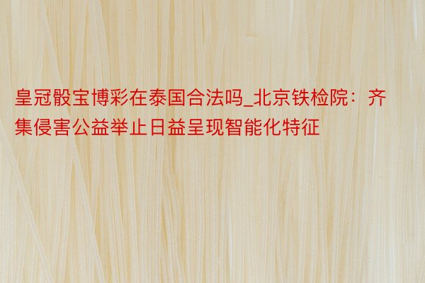 皇冠骰宝博彩在泰国合法吗_北京铁检院：齐集侵害公益举止日益呈现智能化特征