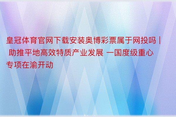 皇冠体育官网下载安装奥博彩票属于网投吗 | 助推平地高效特质产业发展 一国度级重心专项在渝开动