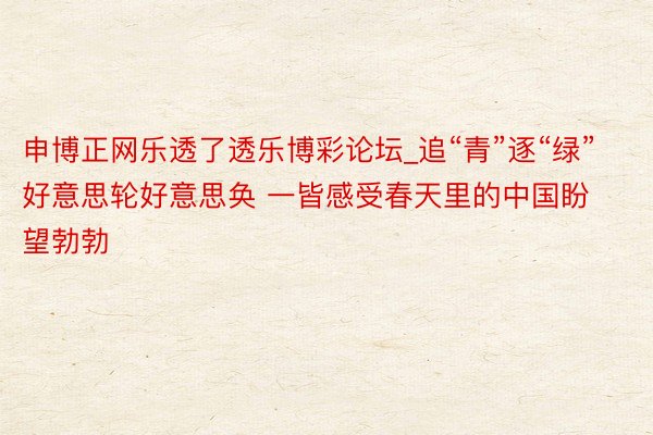 申博正网乐透了透乐博彩论坛_追“青”逐“绿” 好意思轮好意思奂 一皆感受春天里的中国盼望勃勃