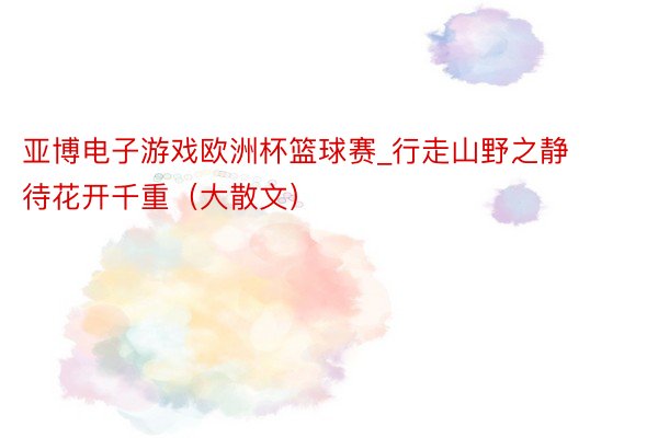 亚博电子游戏欧洲杯篮球赛_行走山野之静待花开千重（大散文）