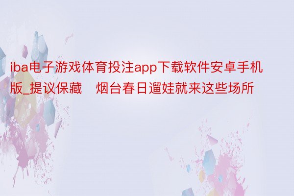 iba电子游戏体育投注app下载软件安卓手机版_提议保藏❗烟台春日遛娃就来这些场所❗