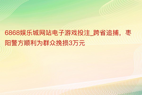 6868娱乐城网站电子游戏投注_跨省追捕，枣阳警方顺利为群众挽损3万元