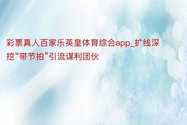 彩票真人百家乐英皇体育综合app_扩线深挖“带节拍”引流谋利团伙