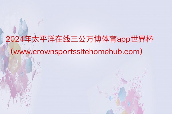 2024年太平洋在线三公万博体育app世界杯（www.crownsportssitehomehub.com）