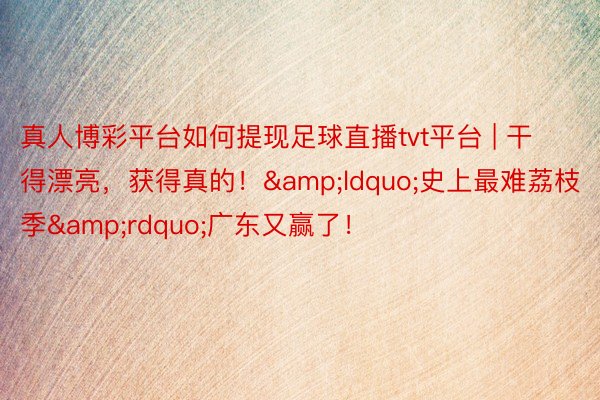 真人博彩平台如何提现足球直播tvt平台 | 干得漂亮，获得真的！&ldquo;史上最难荔枝季&rdquo;广东又赢了！