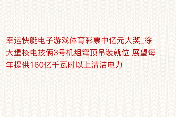 幸运快艇电子游戏体育彩票中亿元大奖_徐大堡核电技俩3号机组穹顶吊装就位 展望每年提供160亿千瓦时以上清洁电力