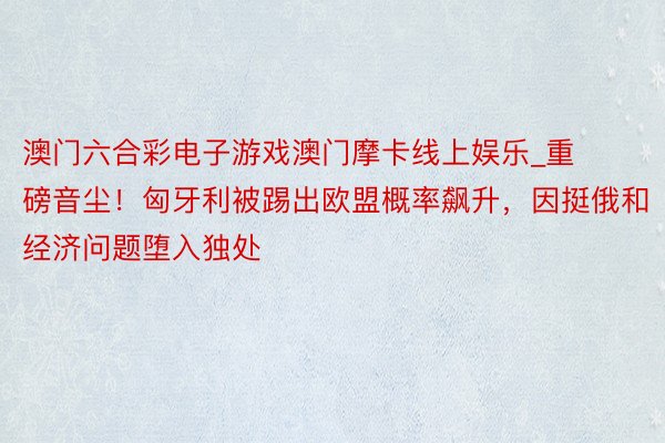 澳门六合彩电子游戏澳门摩卡线上娱乐_重磅音尘！匈牙利被踢出欧盟概率飙升，因挺俄和经济问题堕入独处