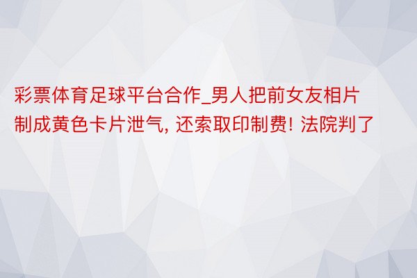 彩票体育足球平台合作_男人把前女友相片制成黄色卡片泄气, 还索取印制费! 法院判了