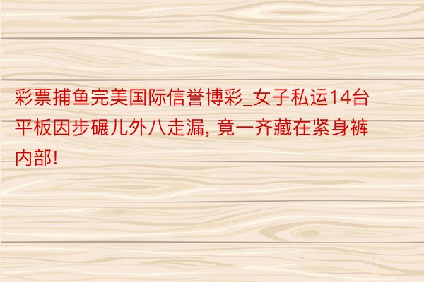 彩票捕鱼完美国际信誉博彩_女子私运14台平板因步碾儿外八走漏, 竟一齐藏在紧身裤内部!