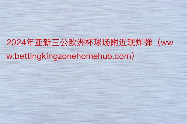 2024年亚新三公欧洲杯球场附近现炸弹（www.bettingkingzonehomehub.com）