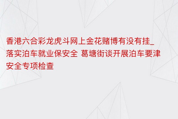 香港六合彩龙虎斗网上金花赌博有没有挂_落实泊车就业保安全 葛塘街谈开展泊车要津安全专项检查