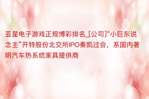 亚星电子游戏正规博彩排名_[公司]“小巨东说念主”开特股份北交所IPO奏凯过会，系国内著明汽车热系统家具提供商