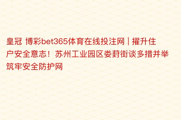 皇冠 博彩bet365体育在线投注网 | 擢升住户安全意志！苏州工业园区娄葑街谈多措并举筑牢安全防护网