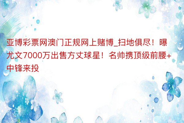 亚博彩票网澳门正规网上赌博_扫地俱尽！曝尤文7000万出售方丈球星！名帅携顶级前腰+中锋来投