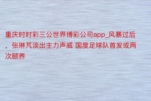 重庆时时彩三公世界博彩公司app_风暴过后，张琳芃淡出主力声威 国度足球队首发或两次颐养
