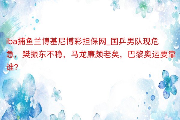 iba捕鱼兰博基尼博彩担保网_国乒男队现危急，樊振东不稳，马龙廉颇老矣，巴黎奥运要靠谁？