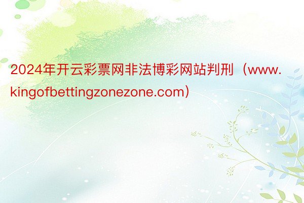2024年开云彩票网非法博彩网站判刑（www.kingofbettingzonezone.com）
