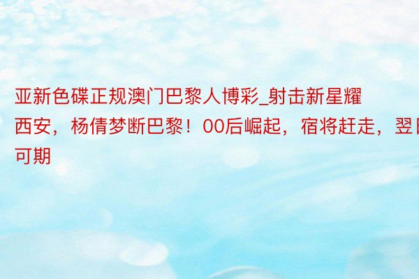 亚新色碟正规澳门巴黎人博彩_射击新星耀西安，杨倩梦断巴黎！00后崛起，宿将赶走，翌日可期