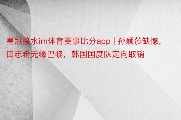 皇冠接水im体育赛事比分app | 孙颖莎缺憾，田志希无缘巴黎，韩国国度队定向取销