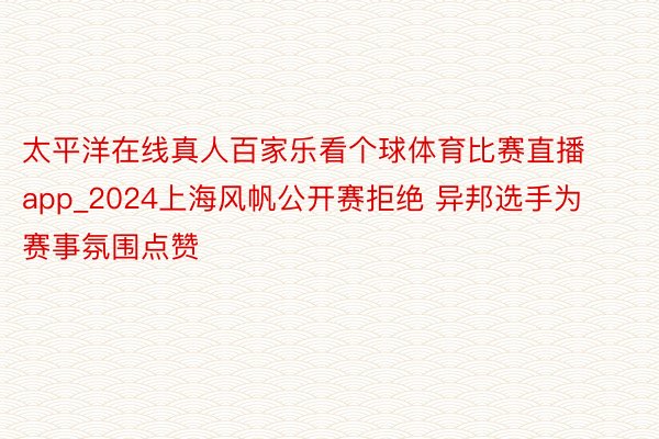 太平洋在线真人百家乐看个球体育比赛直播app_2024上海风帆公开赛拒绝 异邦选手为赛事氛围点赞