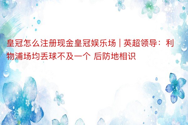 皇冠怎么注册现金皇冠娱乐场 | 英超领导：利物浦场均丢球不及一个 后防地相识
