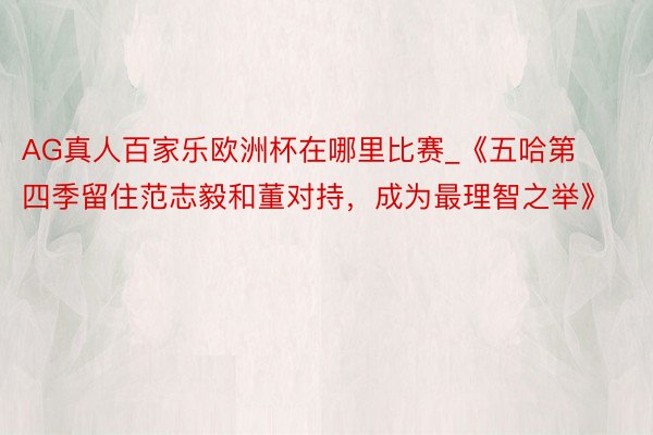 AG真人百家乐欧洲杯在哪里比赛_《五哈第四季留住范志毅和董对持，成为最理智之举》