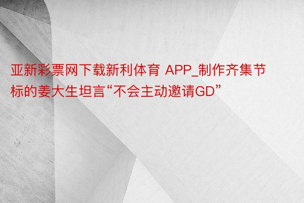亚新彩票网下载新利体育 APP_制作齐集节标的姜大生坦言“不会主动邀请GD”