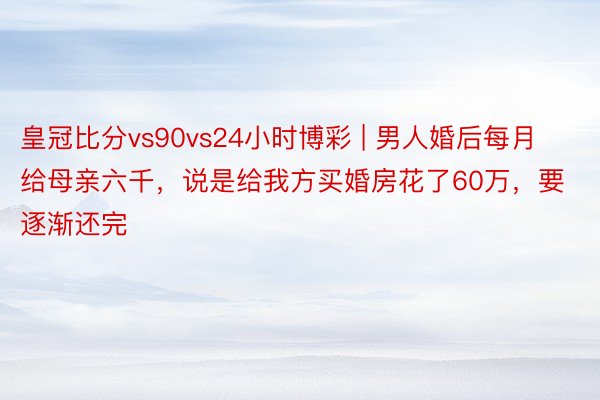 皇冠比分vs90vs24小时博彩 | 男人婚后每月给母亲六千，说是给我方买婚房花了60万，要逐渐还完