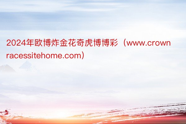 2024年欧博炸金花奇虎博博彩（www.crownracessitehome.com）