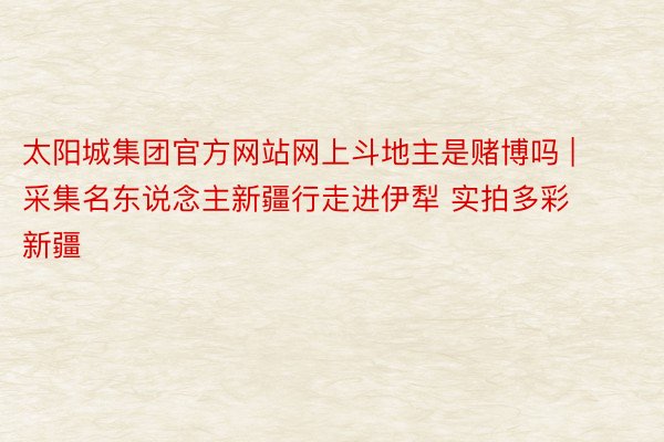 太阳城集团官方网站网上斗地主是赌博吗 | 采集名东说念主新疆行走进伊犁 实拍多彩新疆