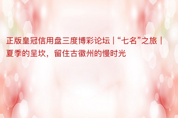 正版皇冠信用盘三度博彩论坛 | “七名”之旅｜夏季的呈坎，留住古徽州的慢时光