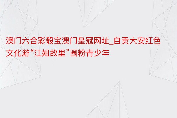 澳门六合彩骰宝澳门皇冠网址_自贡大安红色文化游“江姐故里”圈粉青少年
