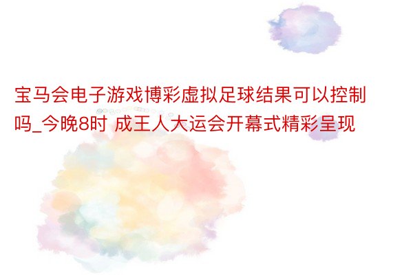 宝马会电子游戏博彩虚拟足球结果可以控制吗_今晚8时 成王人大运会开幕式精彩呈现