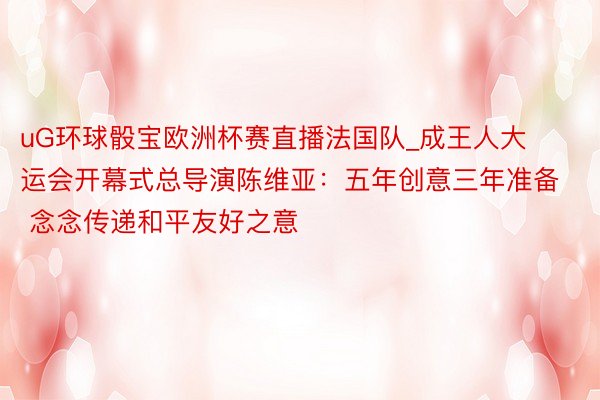 uG环球骰宝欧洲杯赛直播法国队_成王人大运会开幕式总导演陈维亚：五年创意三年准备 念念传递和平友好之意