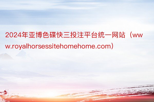 2024年亚博色碟快三投注平台统一网站（www.royalhorsessitehomehome.com）